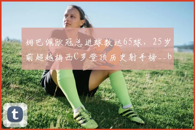 姆巴佩欧冠总进球数达65球,25岁前超越梅西C罗登顶历史射手榜__br_