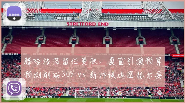 滕哈格若留任曼联,夏窗引援预算预测削减30% vs 新帅候选图赫尔要求1.5亿欧