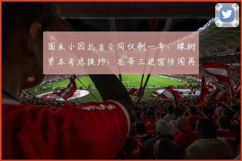 国米小因扎吉合同仅剩一年,橡树资本考虑换帅,孔蒂三进宫传闻再起