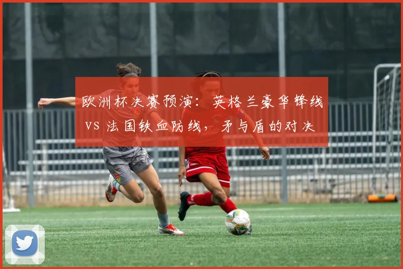 欧洲杯决赛预演：英格兰豪华锋线 vs 法国铁血防线，矛与盾的对决
