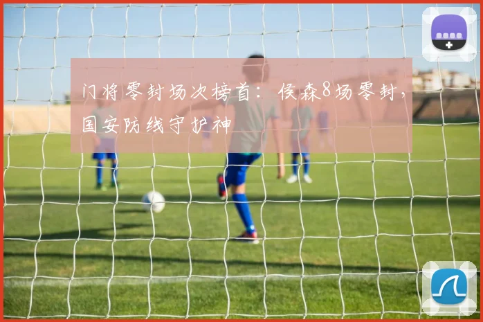 门将零封场次榜首:侯森8场零封,国安防线守护神