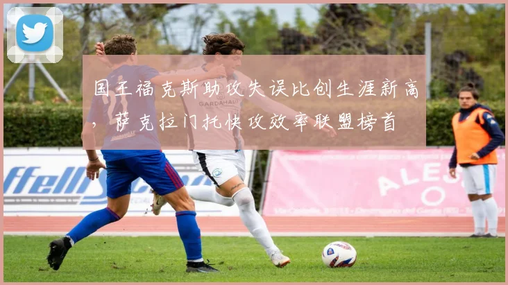 国王福克斯助攻失误比创生涯新高,萨克拉门托快攻效率联盟榜首