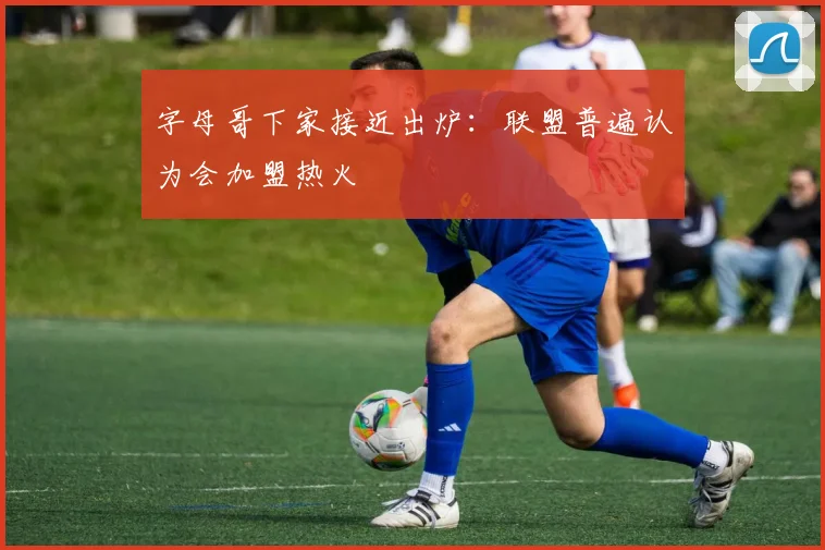 字母哥下家接近出炉：联盟普遍认为会加盟热火