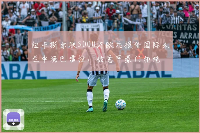 纽卡斯尔联5000万欧元报价国际米兰中场巴雷拉,被意甲豪门拒绝