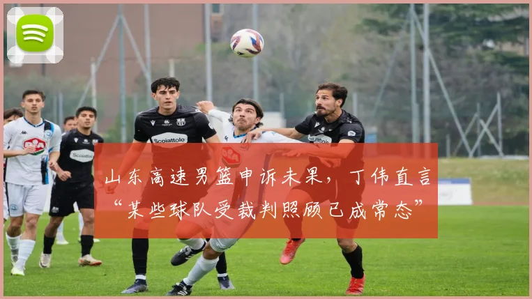 山东高速男篮申诉未果，丁伟直言“某些球队受裁判照顾已成常态”