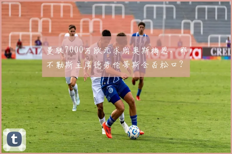 曼联7000万欧元求购奥斯梅恩,那不勒斯主席德劳伦蒂斯会否松口?