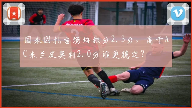 国米因扎吉场均积分2.3分,高于AC米兰皮奥利2.0分谁更稳定?